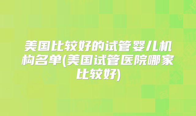 美国比较好的试管婴儿机构名单(美国试管医院哪家比较好)