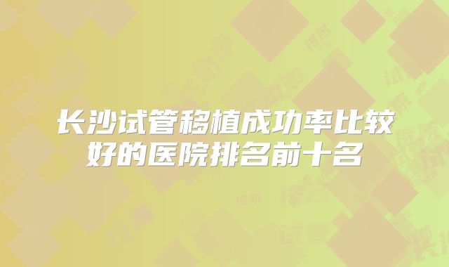 长沙试管移植成功率比较好的医院排名前十名