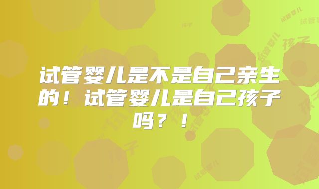试管婴儿是不是自己亲生的！试管婴儿是自己孩子吗？！