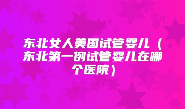 东北女人美国试管婴儿（东北第一例试管婴儿在哪个医院）