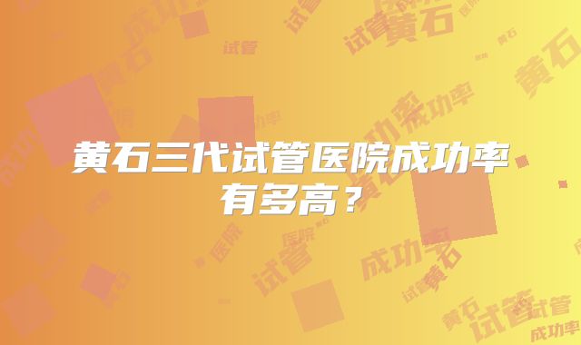 黄石三代试管医院成功率有多高？