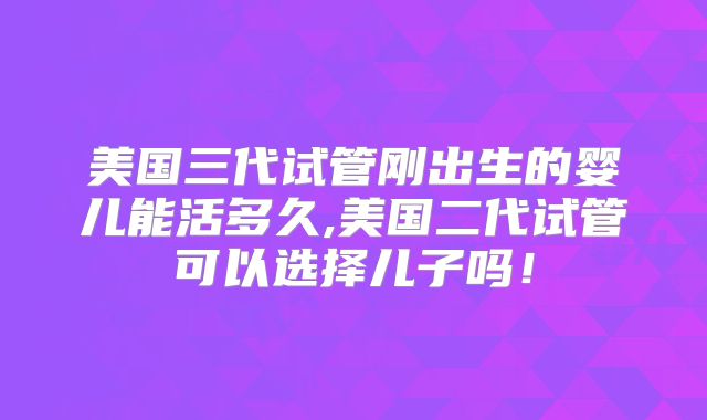 美国三代试管刚出生的婴儿能活多久,美国二代试管可以选择儿子吗!