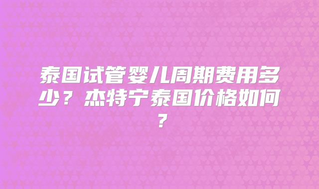 泰国试管婴儿周期费用多少？杰特宁泰国价格如何？