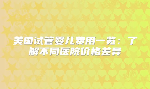美国试管婴儿费用一览：了解不同医院价格差异
