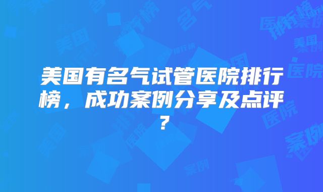 美国有名气试管医院排行榜，成功案例分享及点评？