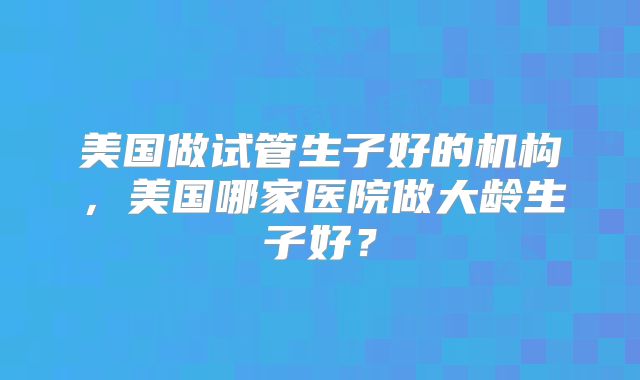 美国做试管生子好的机构，美国哪家医院做大龄生子好？