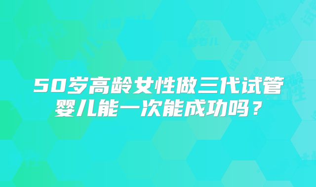 50岁高龄女性做三代试管婴儿能一次能成功吗?