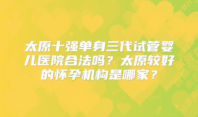 太原十强单身三代试管婴儿医院合法吗？太原较好的怀孕机构是哪家？