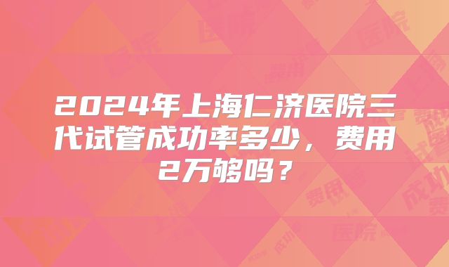 2024年上海仁济医院三代试管成功率多少，费用2万够吗？