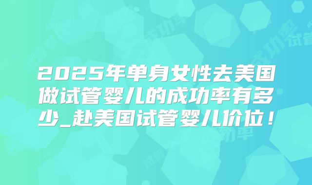 2025年单身女性去美国做试管婴儿的成功率有多少_赴美国试管婴儿价位！