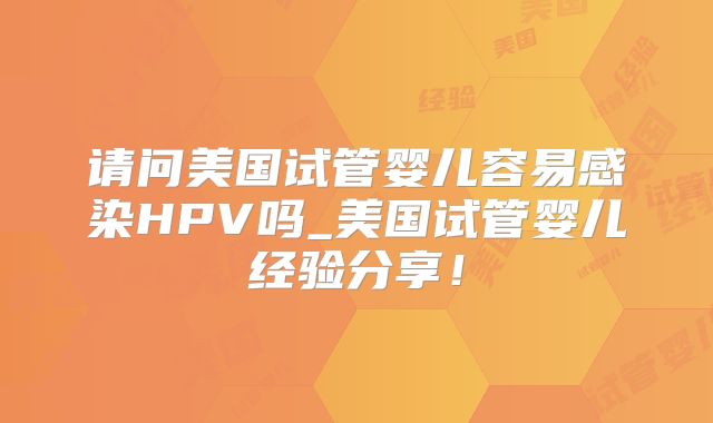 请问美国试管婴儿容易感染HPV吗_美国试管婴儿经验分享！