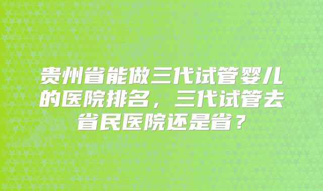 贵州省能做三代试管婴儿的医院排名,三代试管去省民医院还是省?