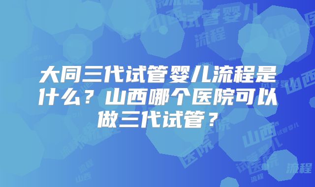 大同三代试管婴儿流程是什么？山西哪个医院可以做三代试管？