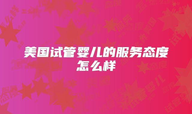 美国试管婴儿的服务态度怎么样