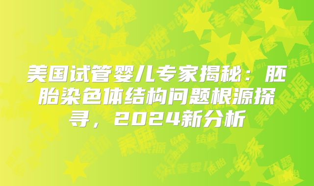 美国试管婴儿专家揭秘：胚胎染色体结构问题根源探寻，2024新分析