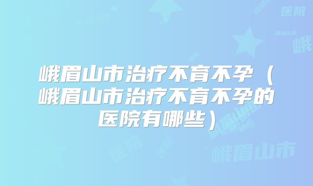 峨眉山市治疗不育不孕（峨眉山市治疗不育不孕的医院有哪些）