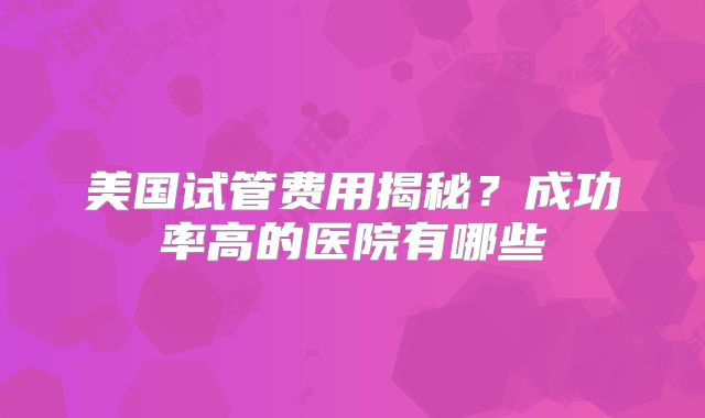 美国试管费用揭秘？成功率高的医院有哪些