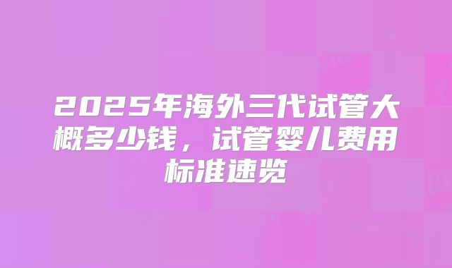 2025年海外三代试管大概多少钱，试管婴儿费用标准速览
