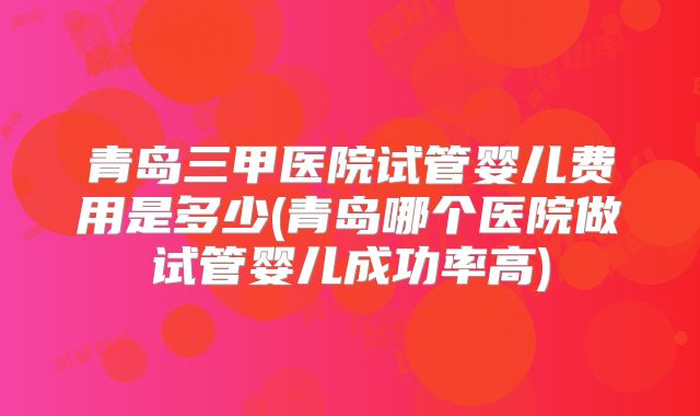 青岛三甲医院试管婴儿费用是多少(青岛哪个医院做试管婴儿成功率高)