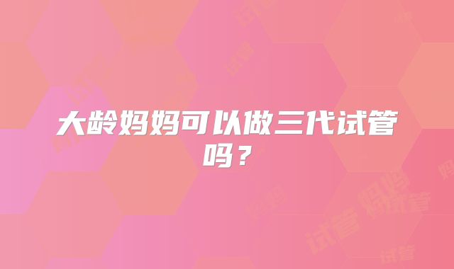 大龄妈妈可以做三代试管吗？