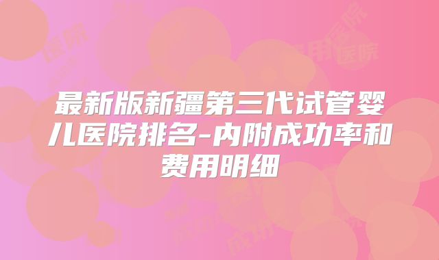 最新版新疆第三代试管婴儿医院排名-内附成功率和费用明细