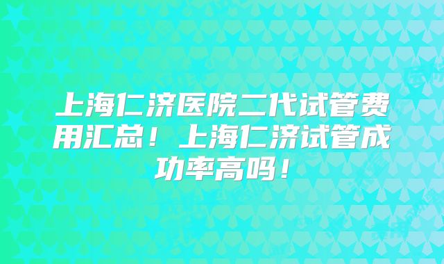 上海仁济医院二代试管费用汇总！上海仁济试管成功率高吗！