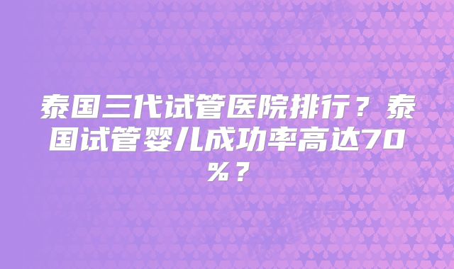 泰国三代试管医院排行？泰国试管婴儿成功率高达70%？
