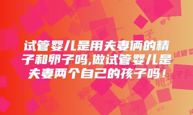 试管婴儿是用夫妻俩的精子和卵子吗,做试管婴儿是夫妻两个自己的孩子吗！