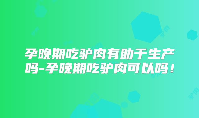 孕晚期吃驴肉有助于生产吗-孕晚期吃驴肉可以吗！