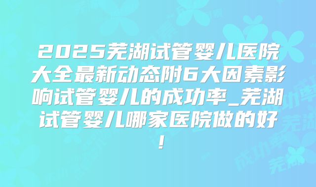 2025芜湖试管婴儿医院大全最新动态附6大因素影响试管婴儿的成功率_芜湖试管婴儿哪家医院做的好！
