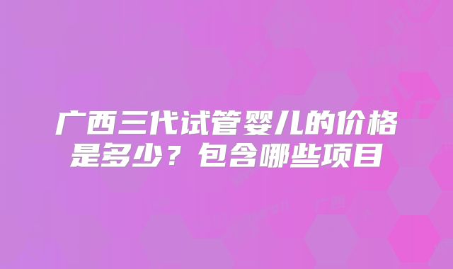 广西三代试管婴儿的价格是多少？包含哪些项目
