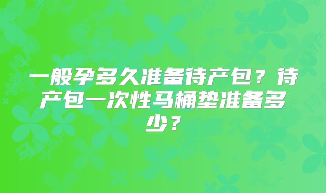 一般孕多久准备待产包？待产包一次性马桶垫准备多少？