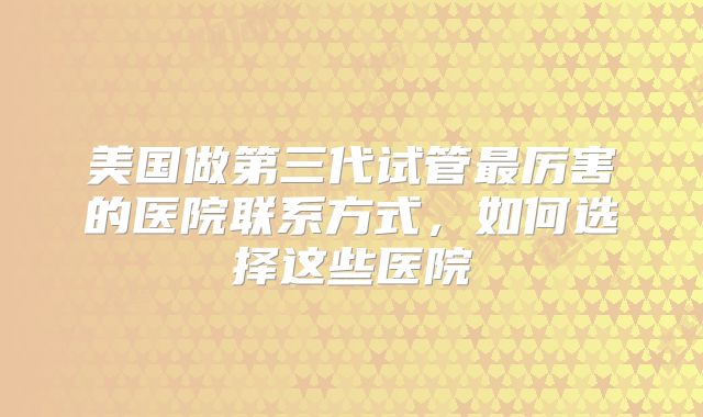 美国做第三代试管最厉害的医院联系方式,如何选择这些医院