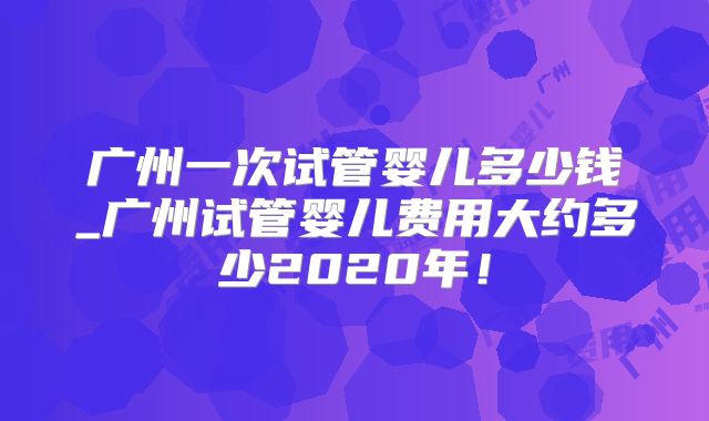 广州一次试管婴儿多少钱_广州试管婴儿费用大约多少2020年！