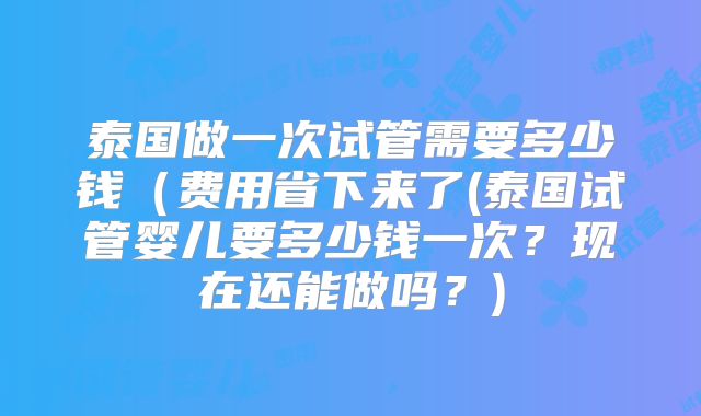 泰国做一次试管需要多少钱（费用省下来了(泰国试管婴儿要多少钱一次？现在还能做吗？)