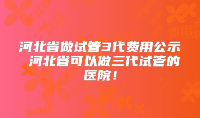 河北省做试管3代费用公示 河北省可以做三代试管的医院!