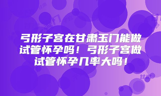 弓形子宫在甘肃玉门能做试管怀孕吗！弓形子宫做试管怀孕几率大吗！