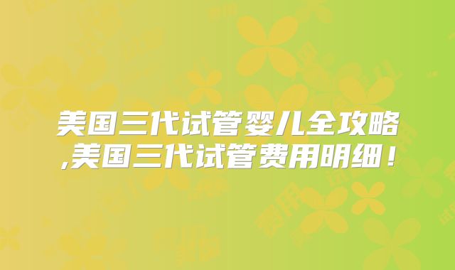 美国三代试管婴儿全攻略,美国三代试管费用明细！
