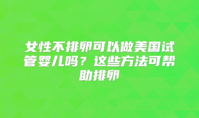 女性不排卵可以做美国试管婴儿吗?这些方法可帮助排卵