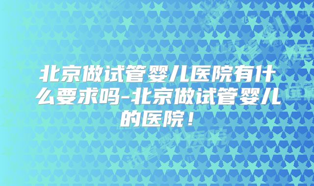 北京做试管婴儿医院有什么要求吗-北京做试管婴儿的医院！