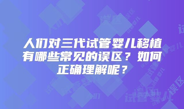 人们对三代试管婴儿移植有哪些常见的误区？如何正确理解呢？