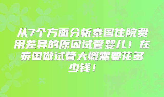 从7个方面分析泰国住院费用差异的原因试管婴儿！在泰国做试管大概需要花多少钱！
