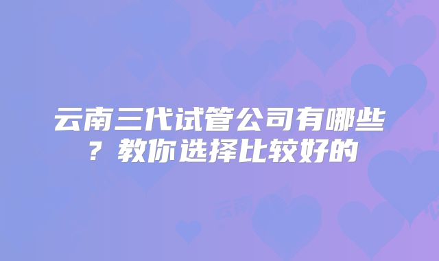 云南三代试管公司有哪些？教你选择比较好的