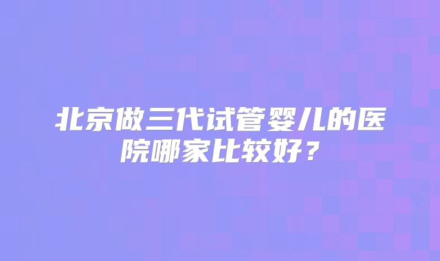 北京做三代试管婴儿的医院哪家比较好？