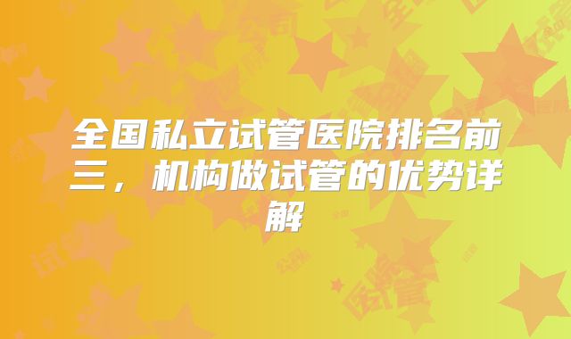 全国私立试管医院排名前三，机构做试管的优势详解