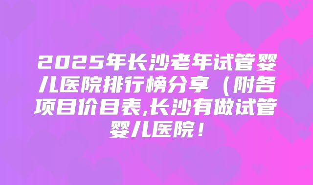 2025年长沙老年试管婴儿医院排行榜分享（附各项目价目表,长沙有做试管婴儿医院！