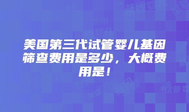美国第三代试管婴儿基因筛查费用是多少，大概费用是！