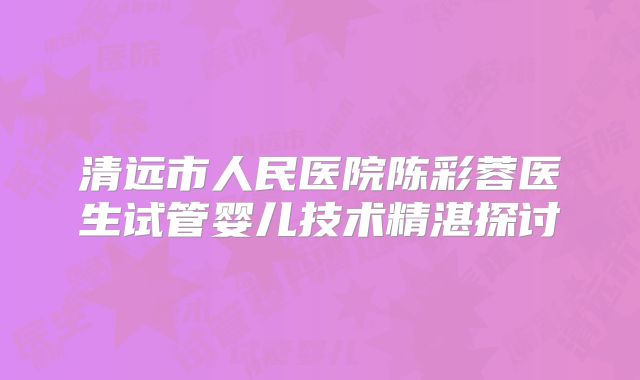 清远市人民医院陈彩蓉医生试管婴儿技术精湛探讨