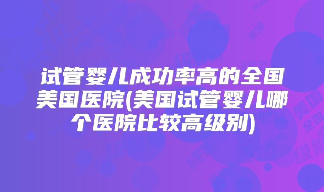 试管婴儿成功率高的全国美国医院(美国试管婴儿哪个医院比较高级别)