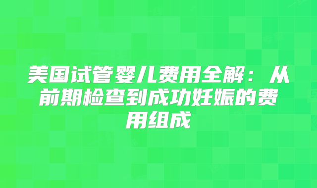 美国试管婴儿费用全解：从前期检查到成功妊娠的费用组成
